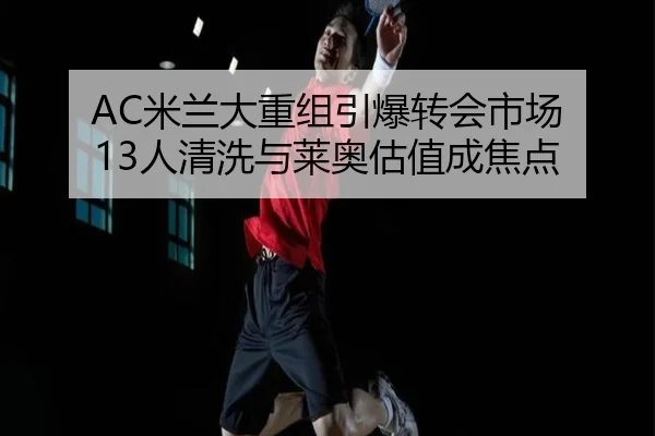 AC米兰大重组引爆转会市场 13人清洗与莱奥估值成焦点