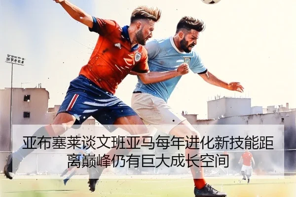 亚布塞莱谈文班亚马每年进化新技能距离巅峰仍有巨大成长空间